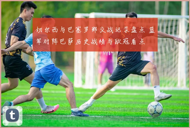 切尔西与巴塞罗那交战记录盘点 蓝军对阵巴萨历史战绩与欧冠看点
