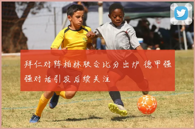 拜仁对阵柏林联合比分出炉 德甲强强对话引发后续关注