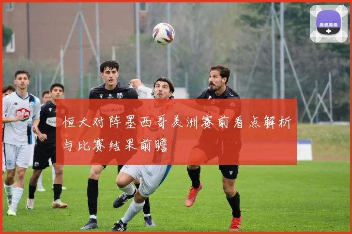 恒大对阵墨西哥美洲赛前看点解析与比赛结果前瞻