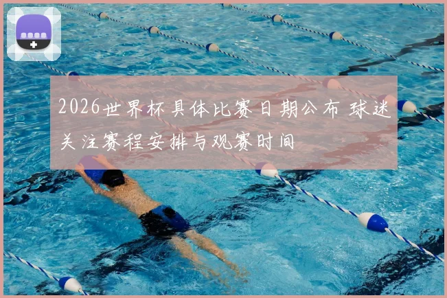 2026世界杯具体比赛日期公布 球迷关注赛程安排与观赛时间