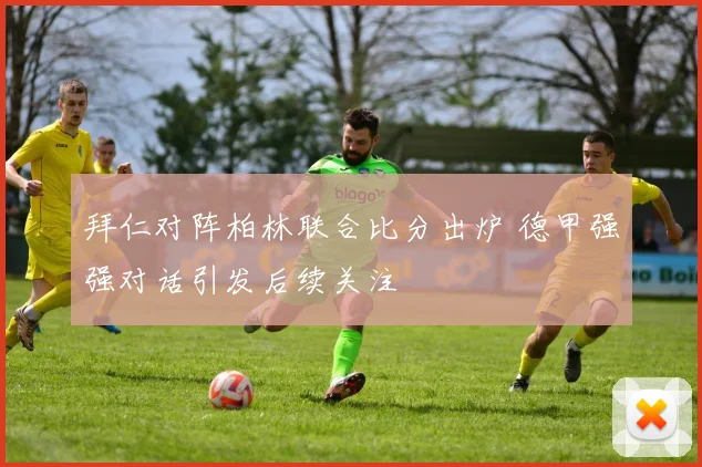 拜仁对阵柏林联合比分出炉 德甲强强对话引发后续关注