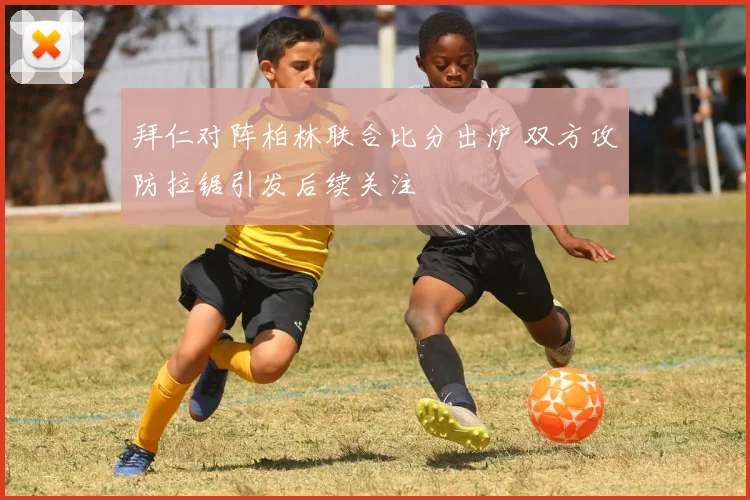 拜仁对阵柏林联合比分出炉 双方攻防拉锯引发后续关注