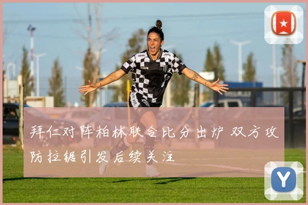 拜仁对阵柏林联合比分出炉 双方攻防拉锯引发后续关注